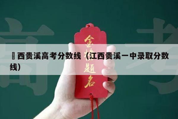 冮西贵溪高考分数线(江西贵溪一中录取分数线)